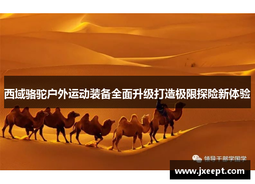 西域骆驼户外运动装备全面升级打造极限探险新体验