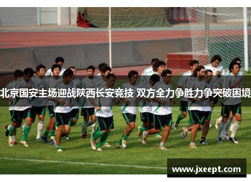 北京国安主场迎战陕西长安竞技 双方全力争胜力争突破困境