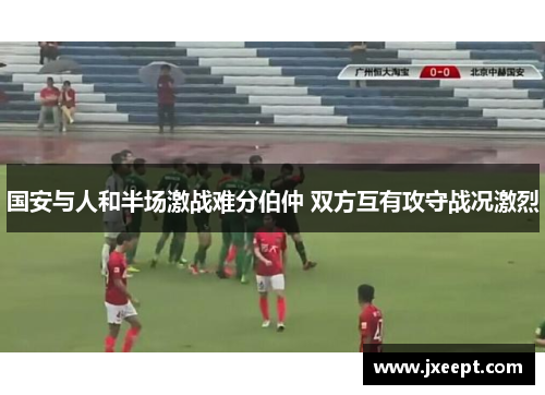 国安与人和半场激战难分伯仲 双方互有攻守战况激烈