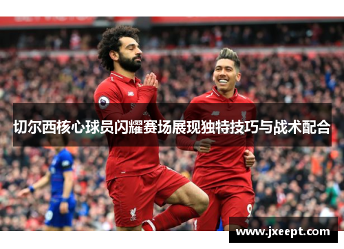 切尔西核心球员闪耀赛场展现独特技巧与战术配合