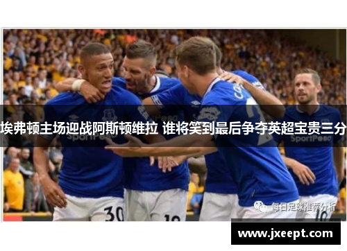 埃弗顿主场迎战阿斯顿维拉 谁将笑到最后争夺英超宝贵三分