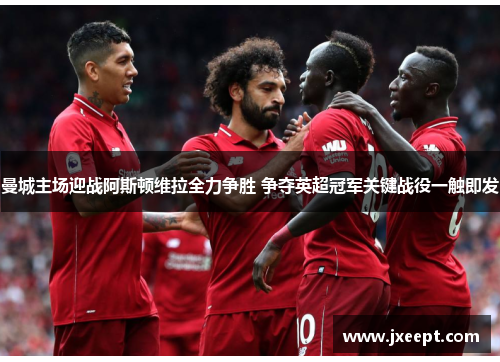 曼城主场迎战阿斯顿维拉全力争胜 争夺英超冠军关键战役一触即发