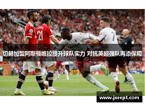切赫加盟阿斯顿维拉提升球队实力 对抗英超强队再添保障